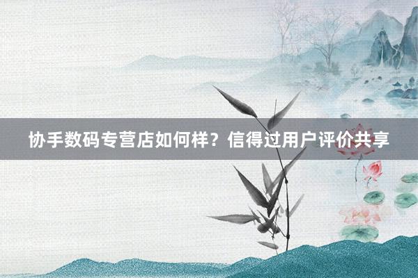 协手数码专营店如何样？信得过用户评价共享