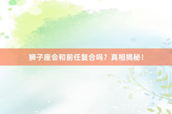 狮子座会和前任复合吗？真相揭秘！